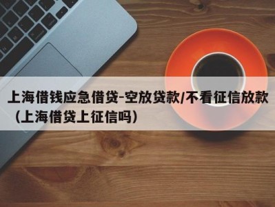上海借钱应急借贷-空放贷款/不看征信放款（上海借贷上征信吗）