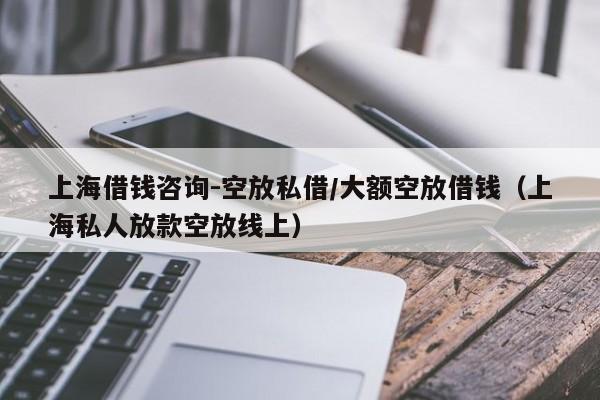 上海借钱咨询-空放私借/大额空放借钱（上海私人放款空放线上）