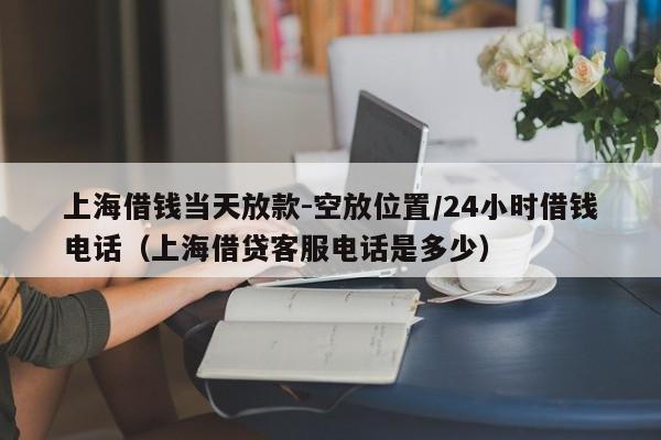 上海借钱当天放款-空放位置/24小时借钱电话（上海借贷客服电话是多少）