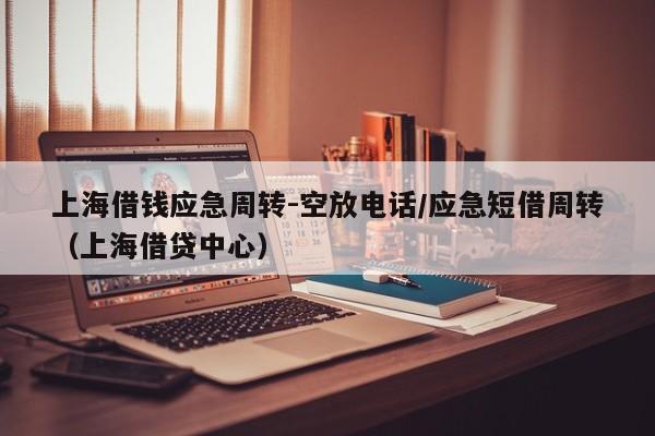 上海借钱应急周转-空放电话/应急短借周转（上海借贷中心）
