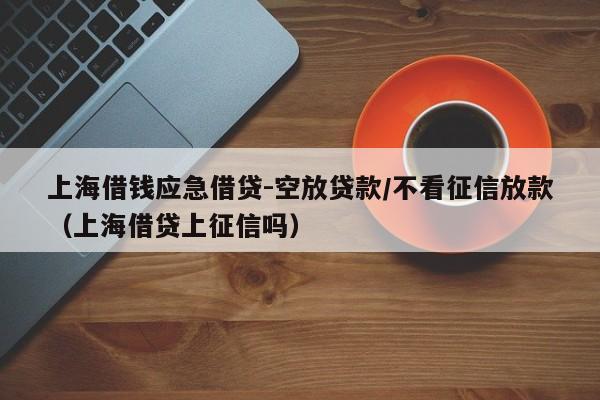上海借钱应急借贷-空放贷款/不看征信放款（上海借贷上征信吗）